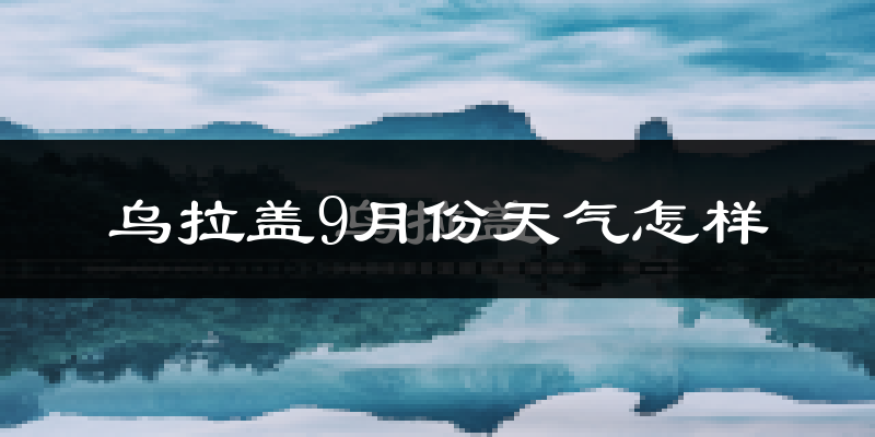 乌拉盖9月份天气怎样?乌拉盖九月热不热?