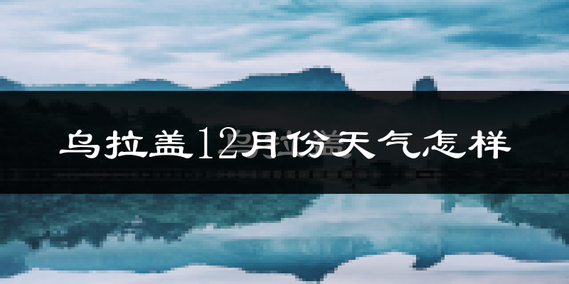 乌拉盖12月份天气怎样?乌拉盖十二月冷吗?