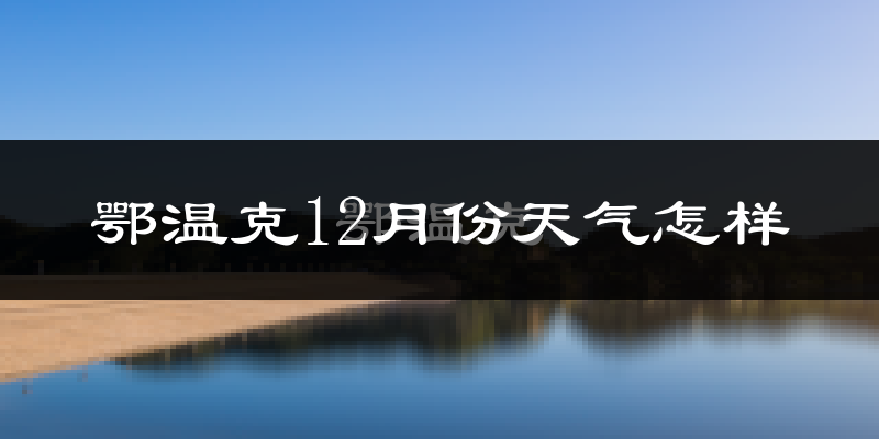 鄂温克12月份天气怎样?鄂温克十二月冷不冷?