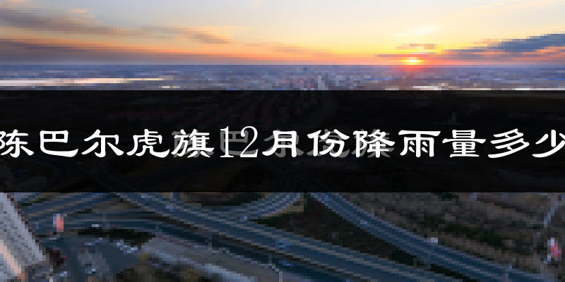 陈巴尔虎旗12月份降雨量多少?陈巴尔虎旗十二月下雨多吗?