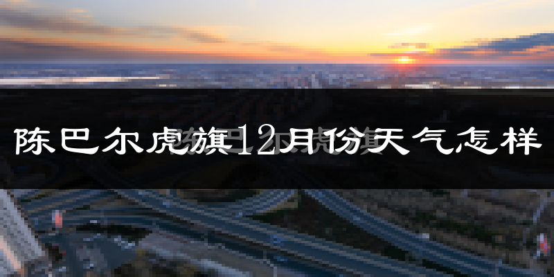 陈巴尔虎旗12月份天气怎样?陈巴尔虎旗十二月冷不冷?