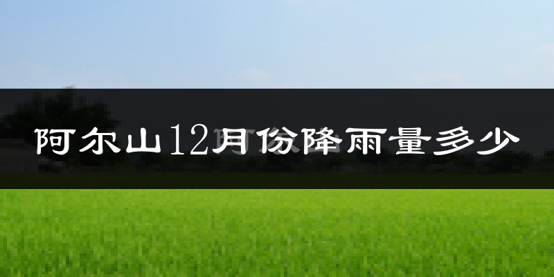阿尔山12月份降雨量多少?阿尔山十二月下雨多吗?