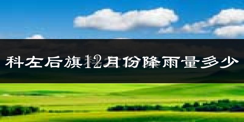 科左后旗12月份降雨量多少?科左后旗十二月下雨多吗?