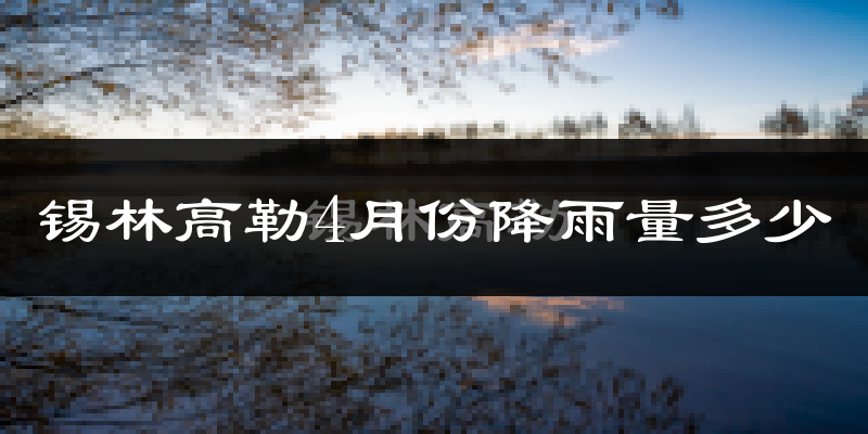 锡林高勒4月份降雨量多少?锡林高勒四月下雨多吗?