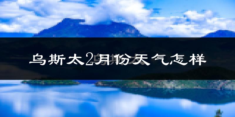 乌斯泰2月份天气如何?很冷吗?