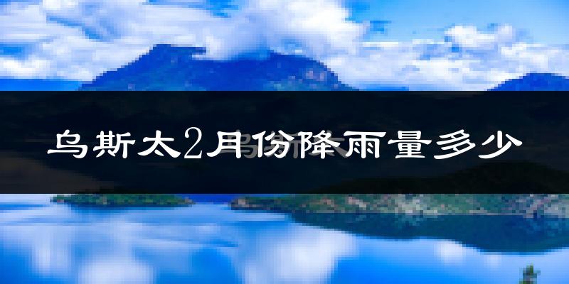 乌斯太2月份降雨量多少?乌斯太二月下雨多吗?
