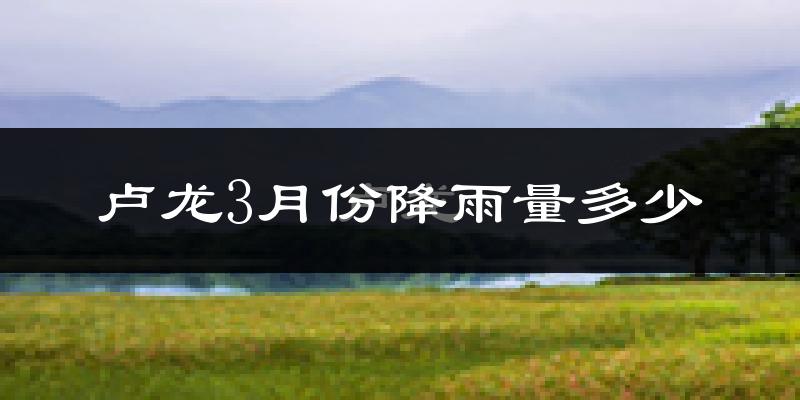 卢龙3月份降雨量多少?卢龙三月下雨多吗?