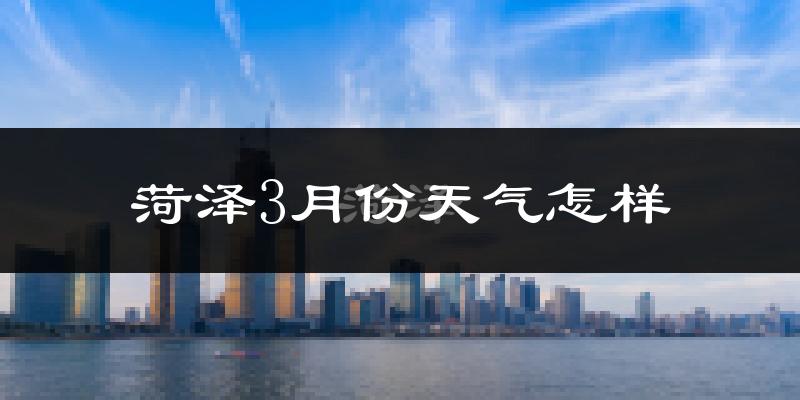 菏泽市3月份天气如何?冷热变化大吗?