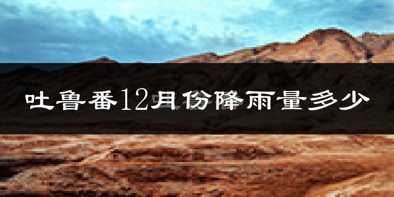 吐鲁番12月份降雨量多少?吐鲁番十二月下雨多吗?