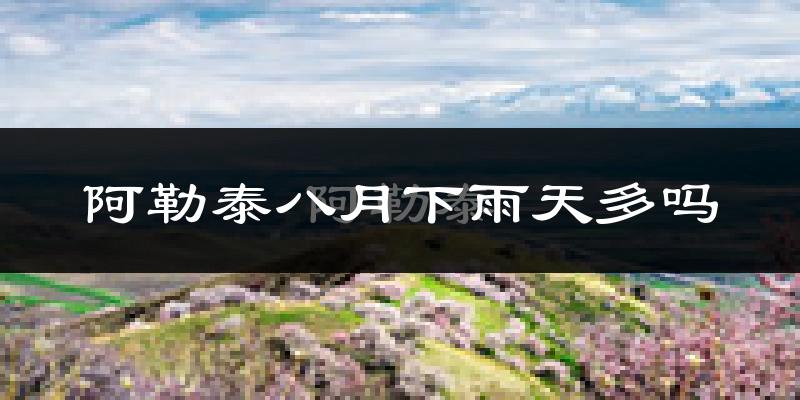 阿勒泰八月下雨天多吗?阿勒泰8月份降雨量多少?