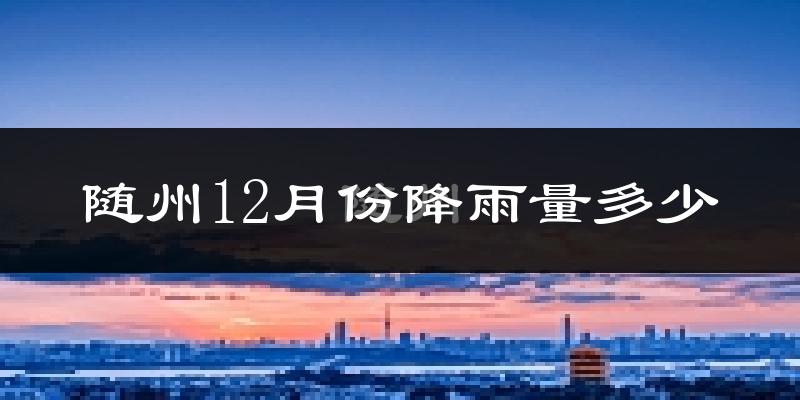 随州12月份降雨量多少?随州十二月下雨多吗?