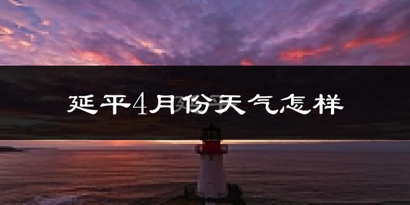 延平4月份天气怎样?延平四月冷不冷?