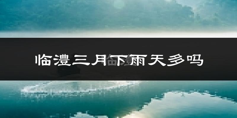 临澧三月下雨天多吗?临澧3月份降雨量多少?