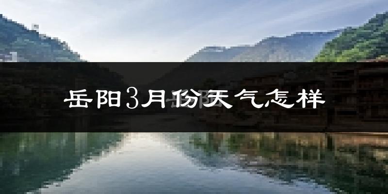 岳阳县3月份天气如何?冷热情况怎么样?