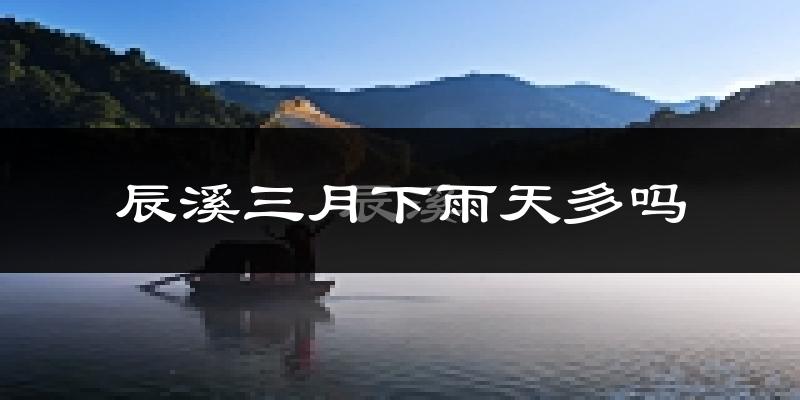 辰溪三月下雨天多吗?辰溪3月份降雨量多少?