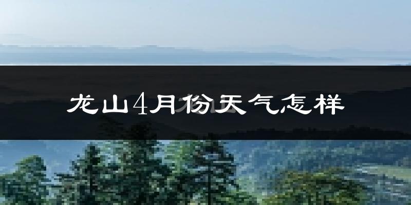 龙山县4月份天气如何?冷热情况怎么样?