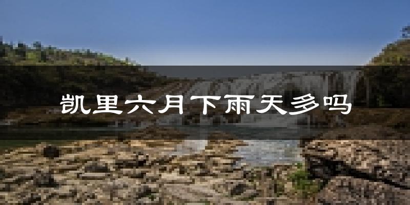 凯里六月下雨天多吗?凯里6月份降雨量多少?