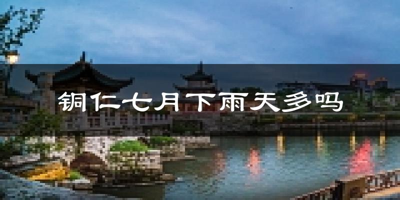 铜仁七月下雨天多吗?铜仁7月份降雨量多少?