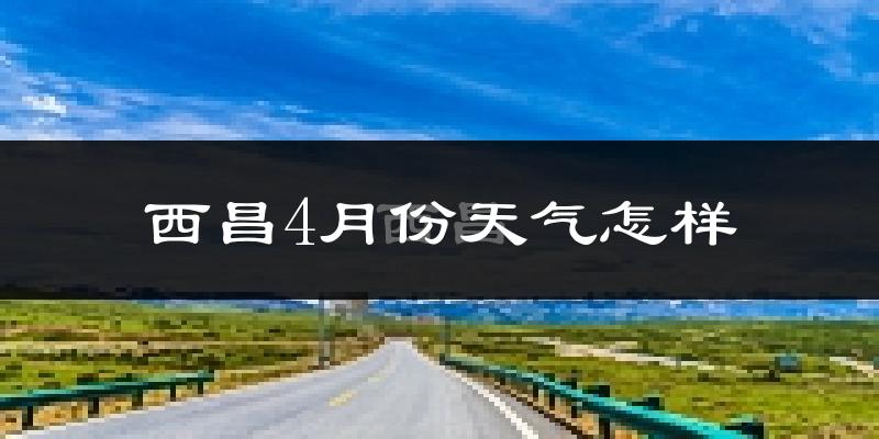 西昌市4月份天气如何?天气冷热情况分析