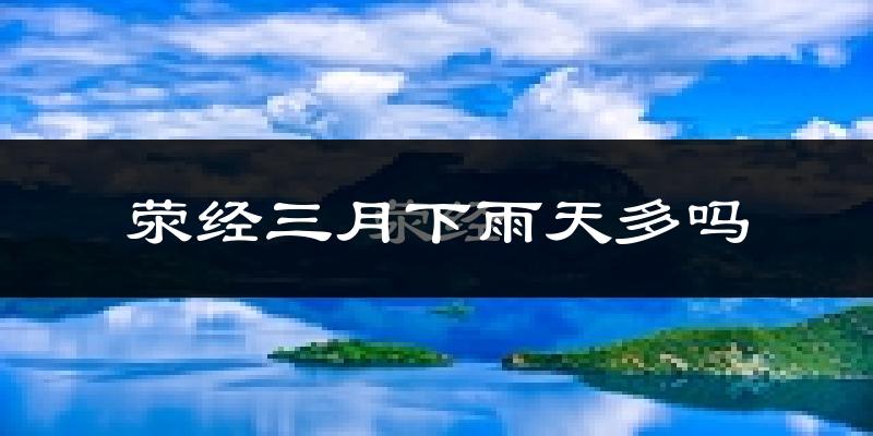荥经三月下雨天多吗?荥经3月份降雨量多少?