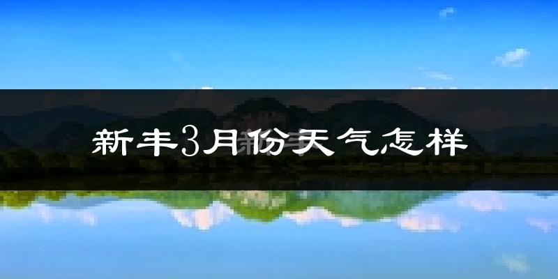 新丰县3月份天气如何?冷热情况怎么样?